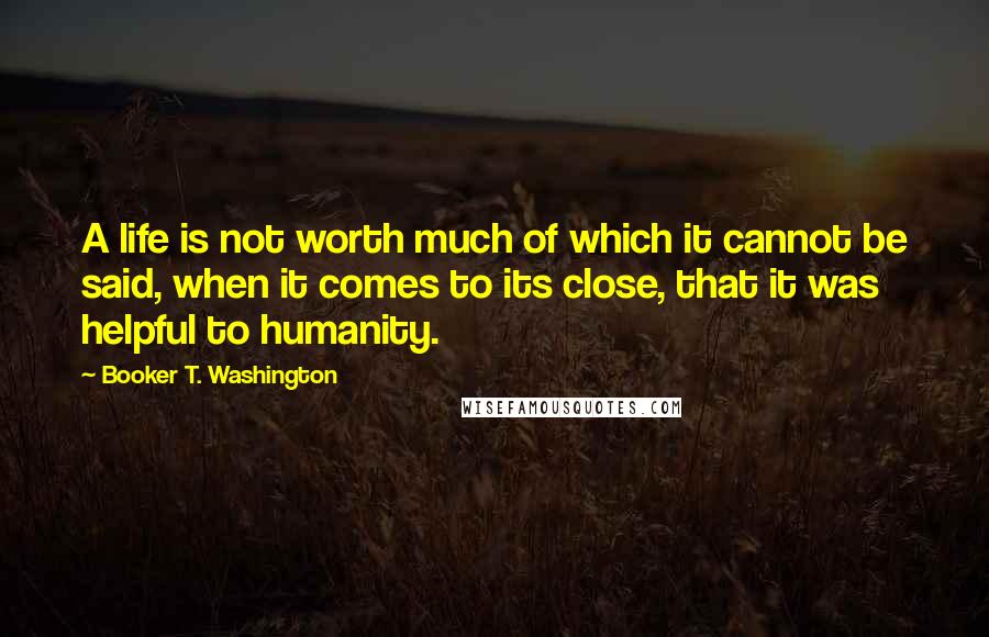 Booker T. Washington Quotes: A life is not worth much of which it cannot be said, when it comes to its close, that it was helpful to humanity.