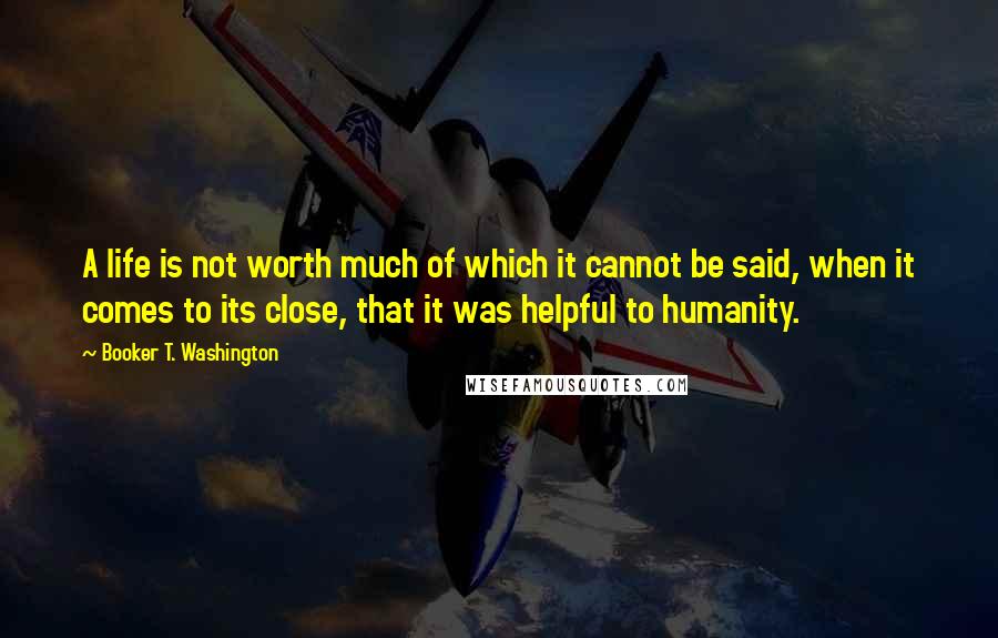 Booker T. Washington Quotes: A life is not worth much of which it cannot be said, when it comes to its close, that it was helpful to humanity.