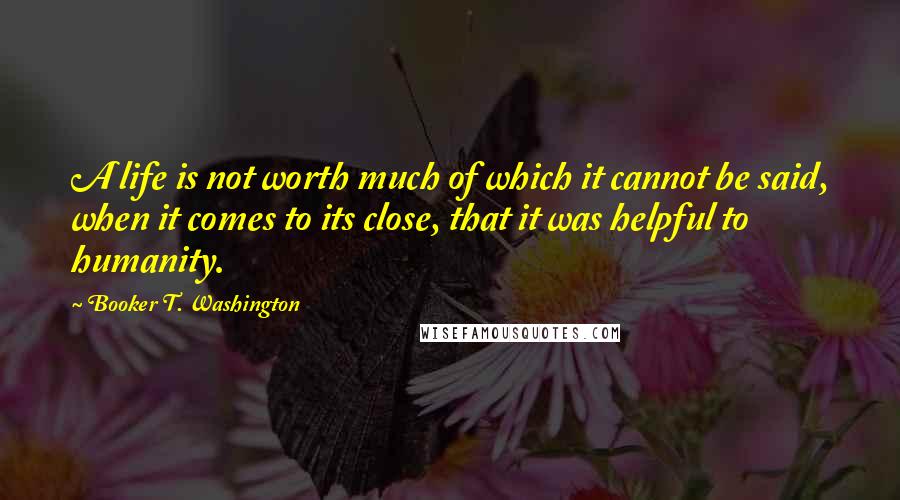 Booker T. Washington Quotes: A life is not worth much of which it cannot be said, when it comes to its close, that it was helpful to humanity.