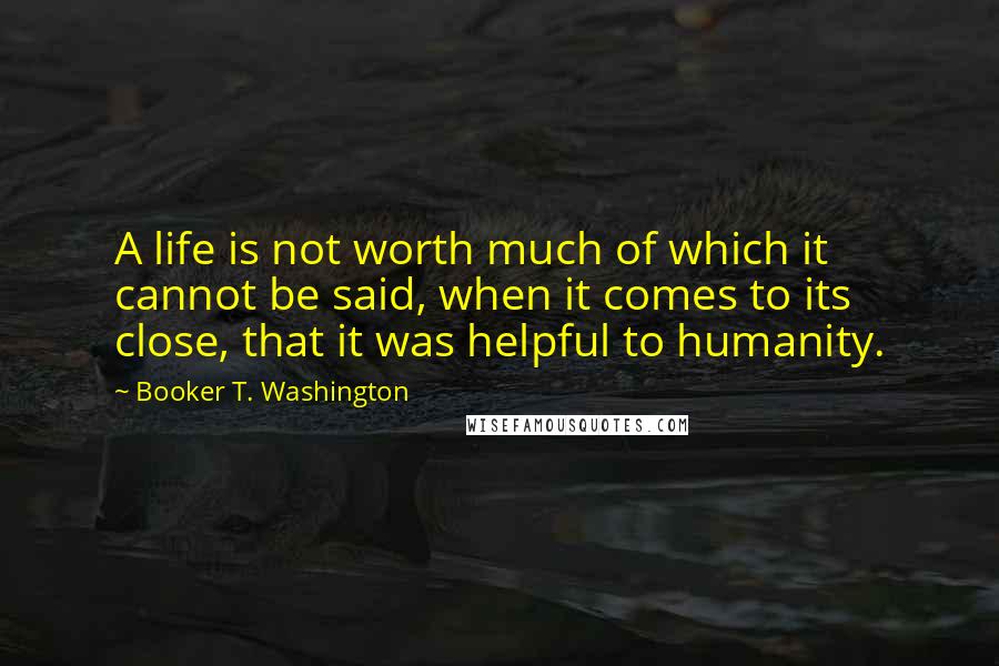 Booker T. Washington Quotes: A life is not worth much of which it cannot be said, when it comes to its close, that it was helpful to humanity.