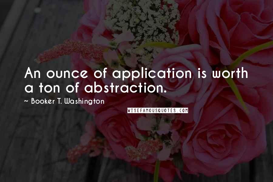 Booker T. Washington Quotes: An ounce of application is worth a ton of abstraction.