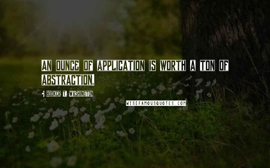 Booker T. Washington Quotes: An ounce of application is worth a ton of abstraction.