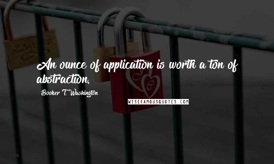 Booker T. Washington Quotes: An ounce of application is worth a ton of abstraction.