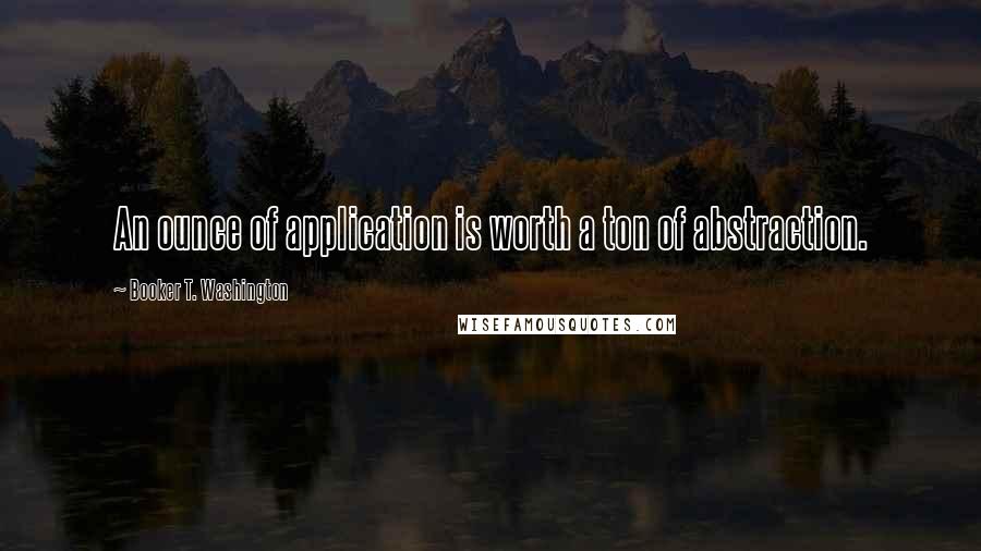 Booker T. Washington Quotes: An ounce of application is worth a ton of abstraction.