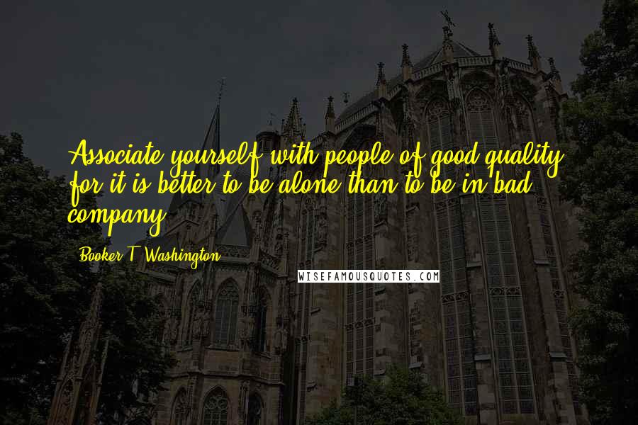 Booker T. Washington Quotes: Associate yourself with people of good quality, for it is better to be alone than to be in bad company