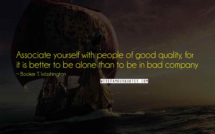 Booker T. Washington Quotes: Associate yourself with people of good quality, for it is better to be alone than to be in bad company