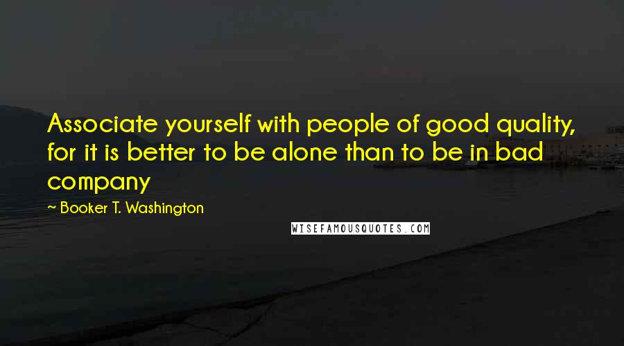 Booker T. Washington Quotes: Associate yourself with people of good quality, for it is better to be alone than to be in bad company