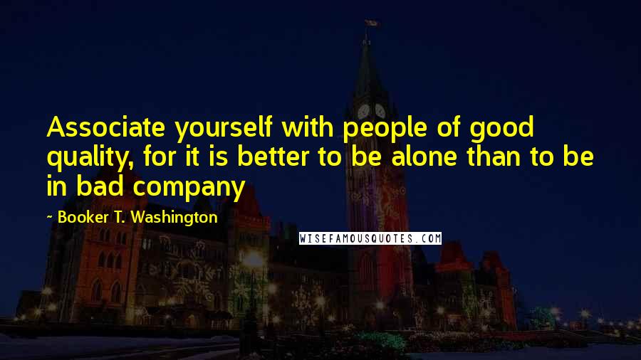 Booker T. Washington Quotes: Associate yourself with people of good quality, for it is better to be alone than to be in bad company