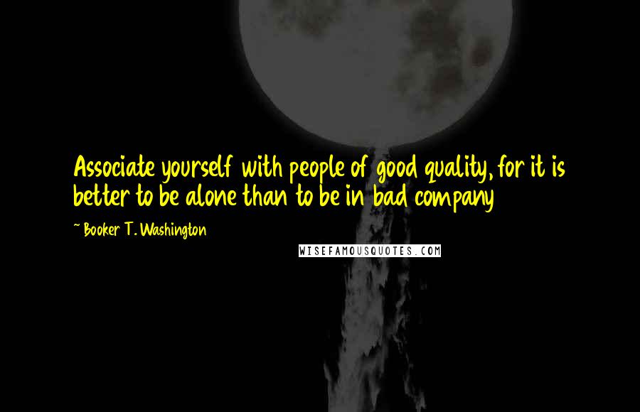 Booker T. Washington Quotes: Associate yourself with people of good quality, for it is better to be alone than to be in bad company