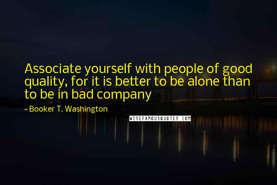 Booker T. Washington Quotes: Associate yourself with people of good quality, for it is better to be alone than to be in bad company