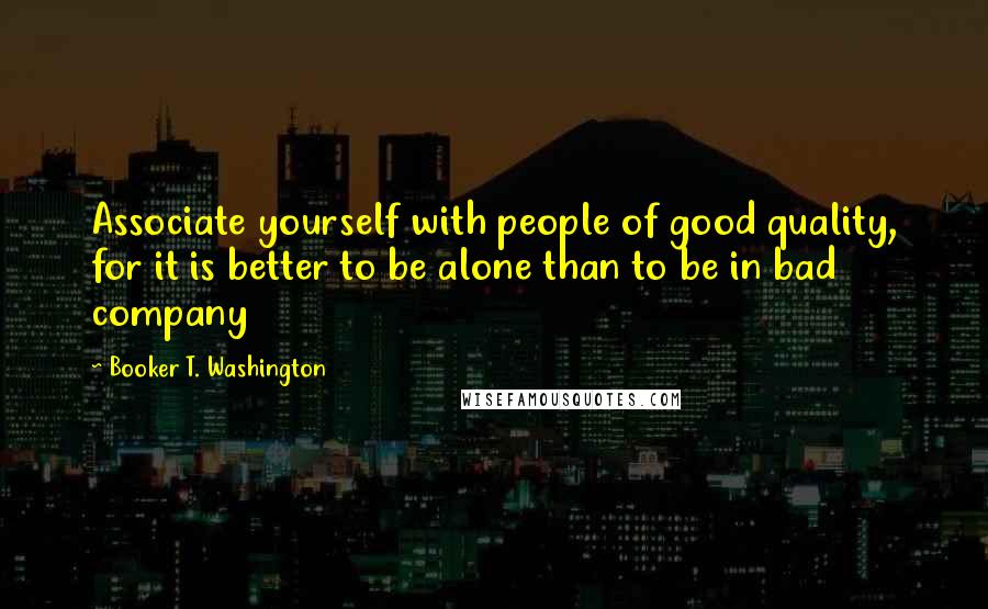 Booker T. Washington Quotes: Associate yourself with people of good quality, for it is better to be alone than to be in bad company