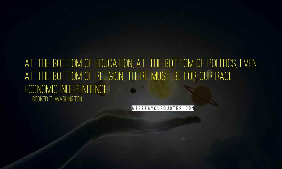 Booker T. Washington Quotes: At the bottom of education, at the bottom of politics, even at the bottom of religion, there must be for our race economic independence.