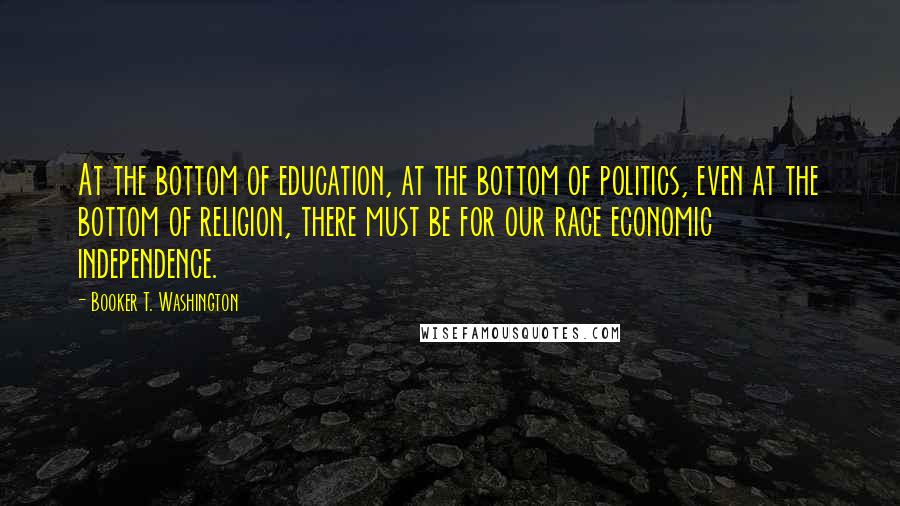 Booker T. Washington Quotes: At the bottom of education, at the bottom of politics, even at the bottom of religion, there must be for our race economic independence.