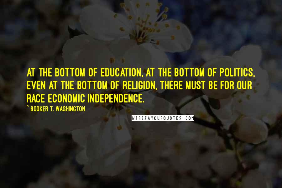 Booker T. Washington Quotes: At the bottom of education, at the bottom of politics, even at the bottom of religion, there must be for our race economic independence.