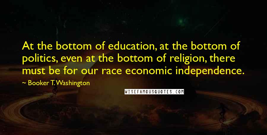 Booker T. Washington Quotes: At the bottom of education, at the bottom of politics, even at the bottom of religion, there must be for our race economic independence.