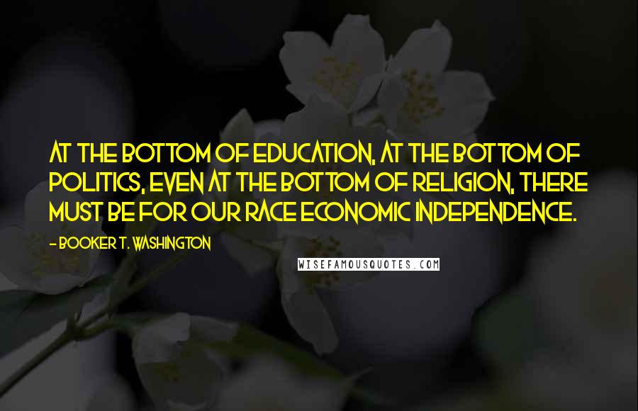 Booker T. Washington Quotes: At the bottom of education, at the bottom of politics, even at the bottom of religion, there must be for our race economic independence.