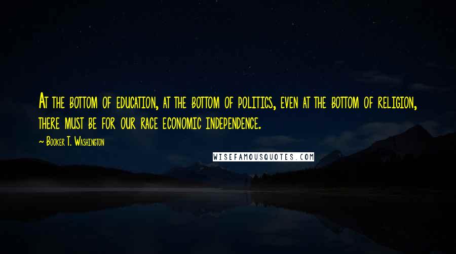 Booker T. Washington Quotes: At the bottom of education, at the bottom of politics, even at the bottom of religion, there must be for our race economic independence.