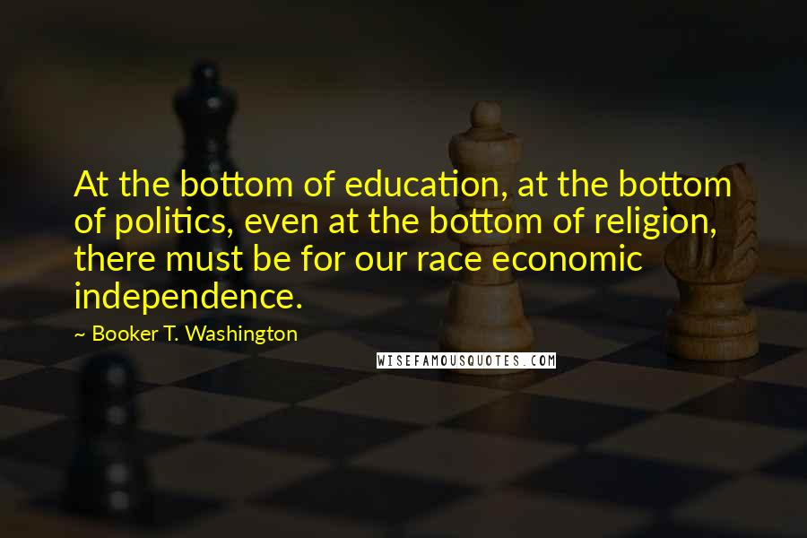 Booker T. Washington Quotes: At the bottom of education, at the bottom of politics, even at the bottom of religion, there must be for our race economic independence.