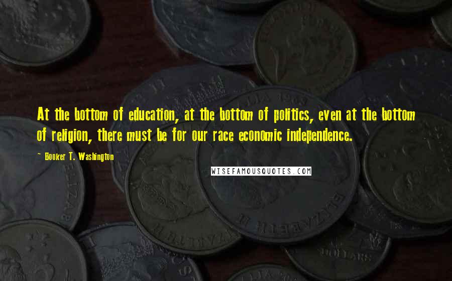 Booker T. Washington Quotes: At the bottom of education, at the bottom of politics, even at the bottom of religion, there must be for our race economic independence.