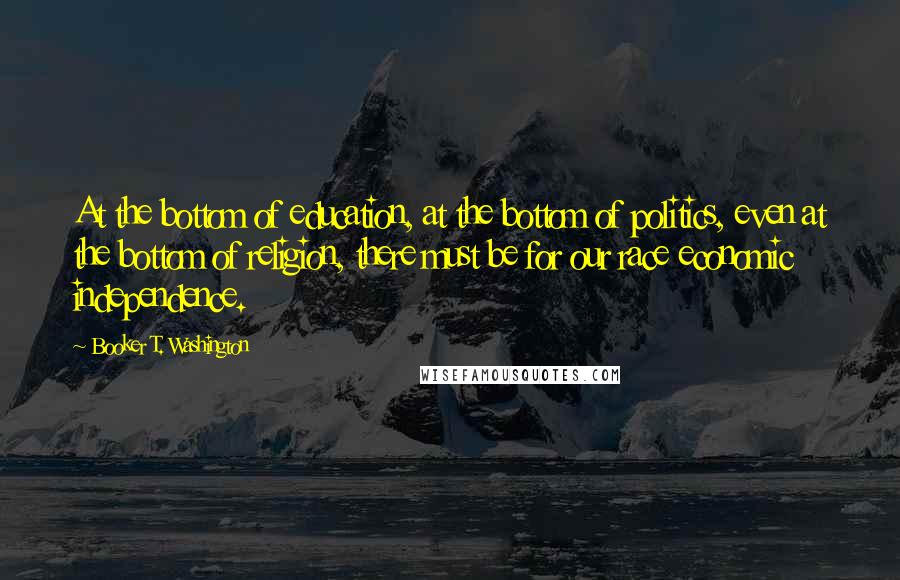 Booker T. Washington Quotes: At the bottom of education, at the bottom of politics, even at the bottom of religion, there must be for our race economic independence.