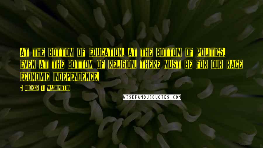 Booker T. Washington Quotes: At the bottom of education, at the bottom of politics, even at the bottom of religion, there must be for our race economic independence.