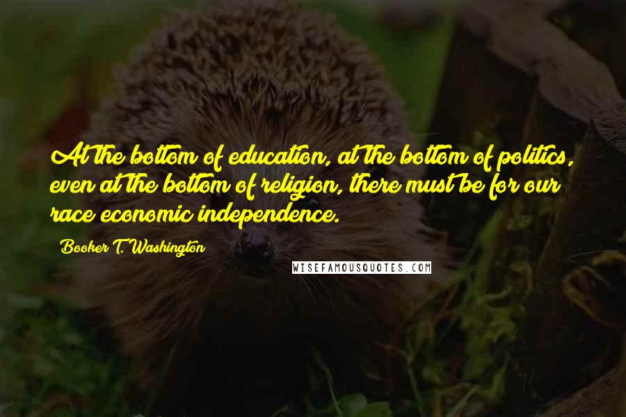 Booker T. Washington Quotes: At the bottom of education, at the bottom of politics, even at the bottom of religion, there must be for our race economic independence.