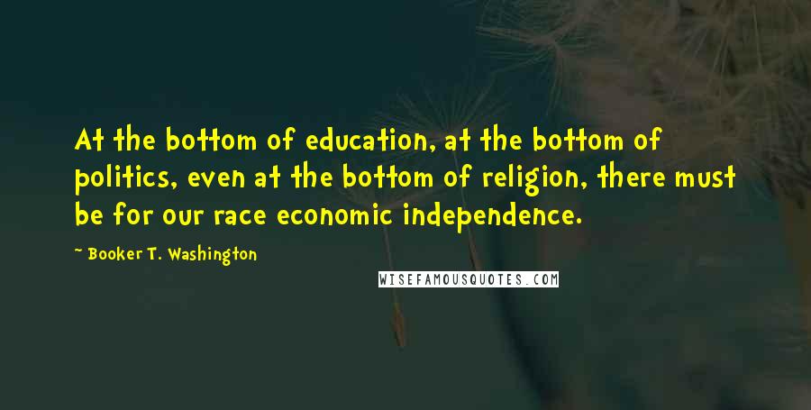 Booker T. Washington Quotes: At the bottom of education, at the bottom of politics, even at the bottom of religion, there must be for our race economic independence.