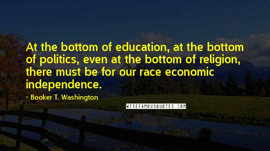 Booker T. Washington Quotes: At the bottom of education, at the bottom of politics, even at the bottom of religion, there must be for our race economic independence.