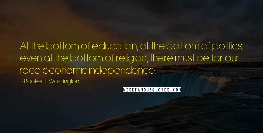 Booker T. Washington Quotes: At the bottom of education, at the bottom of politics, even at the bottom of religion, there must be for our race economic independence.