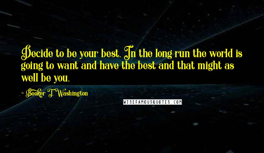 Booker T. Washington Quotes: Decide to be your best. In the long run the world is going to want and have the best and that might as well be you.