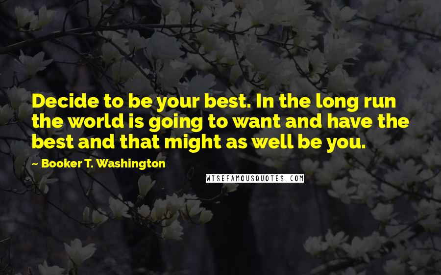 Booker T. Washington Quotes: Decide to be your best. In the long run the world is going to want and have the best and that might as well be you.