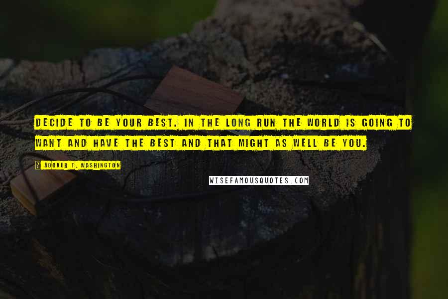 Booker T. Washington Quotes: Decide to be your best. In the long run the world is going to want and have the best and that might as well be you.