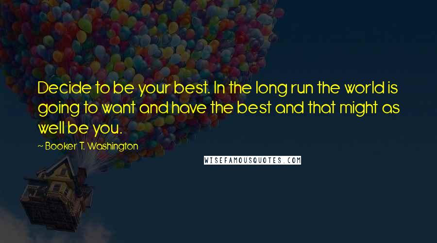 Booker T. Washington Quotes: Decide to be your best. In the long run the world is going to want and have the best and that might as well be you.