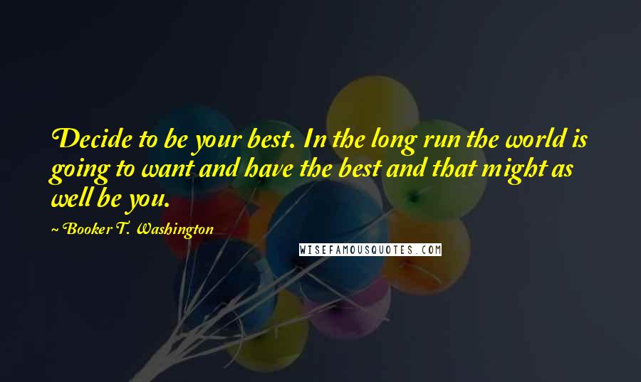 Booker T. Washington Quotes: Decide to be your best. In the long run the world is going to want and have the best and that might as well be you.