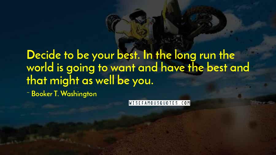 Booker T. Washington Quotes: Decide to be your best. In the long run the world is going to want and have the best and that might as well be you.
