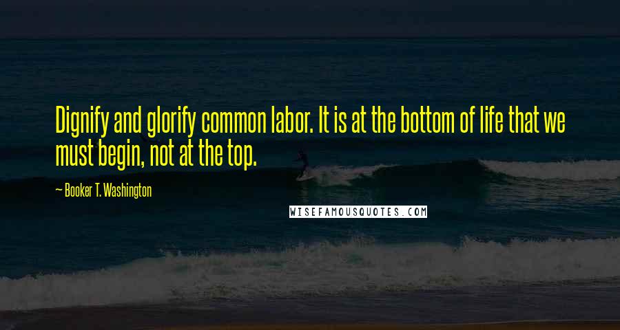 Booker T. Washington Quotes: Dignify and glorify common labor. It is at the bottom of life that we must begin, not at the top.