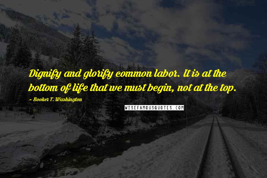 Booker T. Washington Quotes: Dignify and glorify common labor. It is at the bottom of life that we must begin, not at the top.