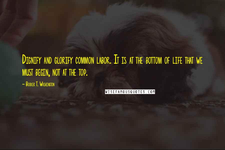 Booker T. Washington Quotes: Dignify and glorify common labor. It is at the bottom of life that we must begin, not at the top.