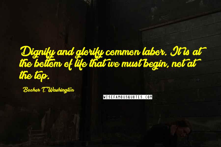 Booker T. Washington Quotes: Dignify and glorify common labor. It is at the bottom of life that we must begin, not at the top.