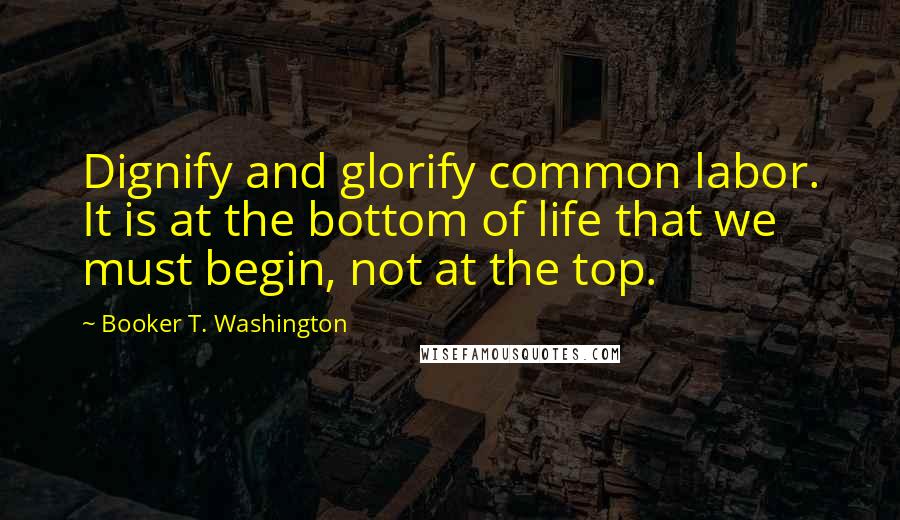 Booker T. Washington Quotes: Dignify and glorify common labor. It is at the bottom of life that we must begin, not at the top.