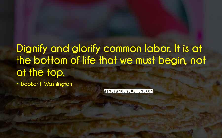 Booker T. Washington Quotes: Dignify and glorify common labor. It is at the bottom of life that we must begin, not at the top.