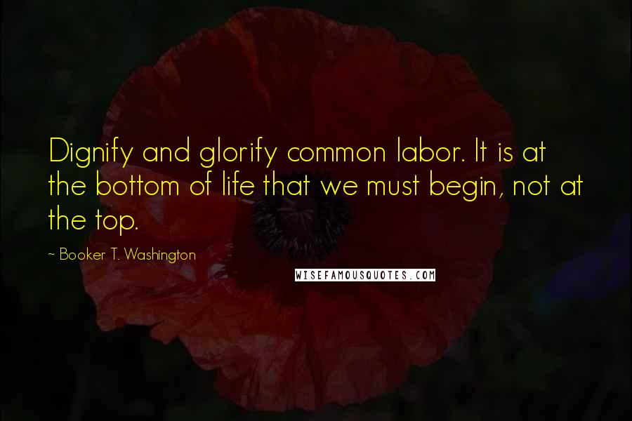 Booker T. Washington Quotes: Dignify and glorify common labor. It is at the bottom of life that we must begin, not at the top.