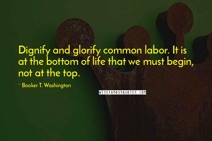 Booker T. Washington Quotes: Dignify and glorify common labor. It is at the bottom of life that we must begin, not at the top.