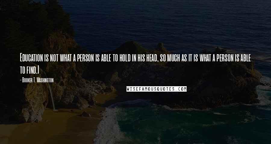 Booker T. Washington Quotes: Education is not what a person is able to hold in his head, so much as it is what a person is able to find.I