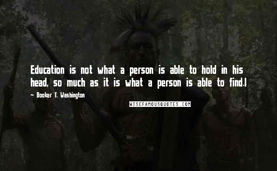 Booker T. Washington Quotes: Education is not what a person is able to hold in his head, so much as it is what a person is able to find.I