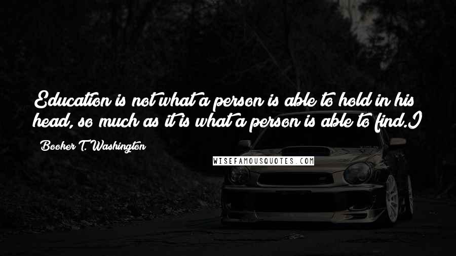 Booker T. Washington Quotes: Education is not what a person is able to hold in his head, so much as it is what a person is able to find.I