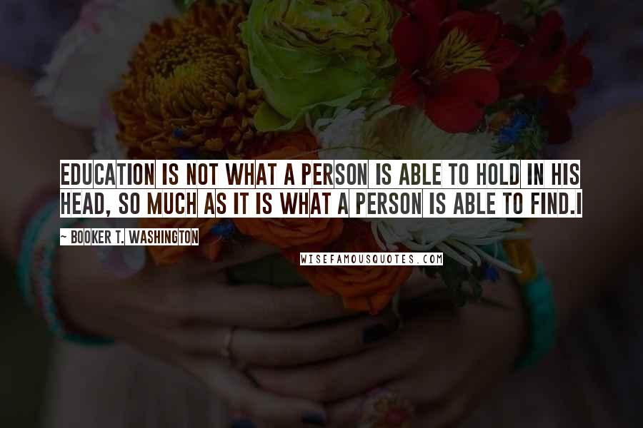 Booker T. Washington Quotes: Education is not what a person is able to hold in his head, so much as it is what a person is able to find.I