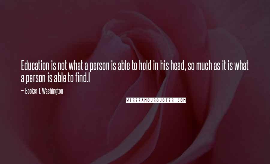 Booker T. Washington Quotes: Education is not what a person is able to hold in his head, so much as it is what a person is able to find.I