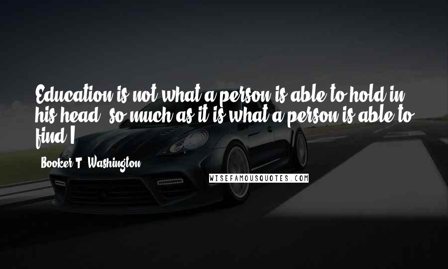 Booker T. Washington Quotes: Education is not what a person is able to hold in his head, so much as it is what a person is able to find.I