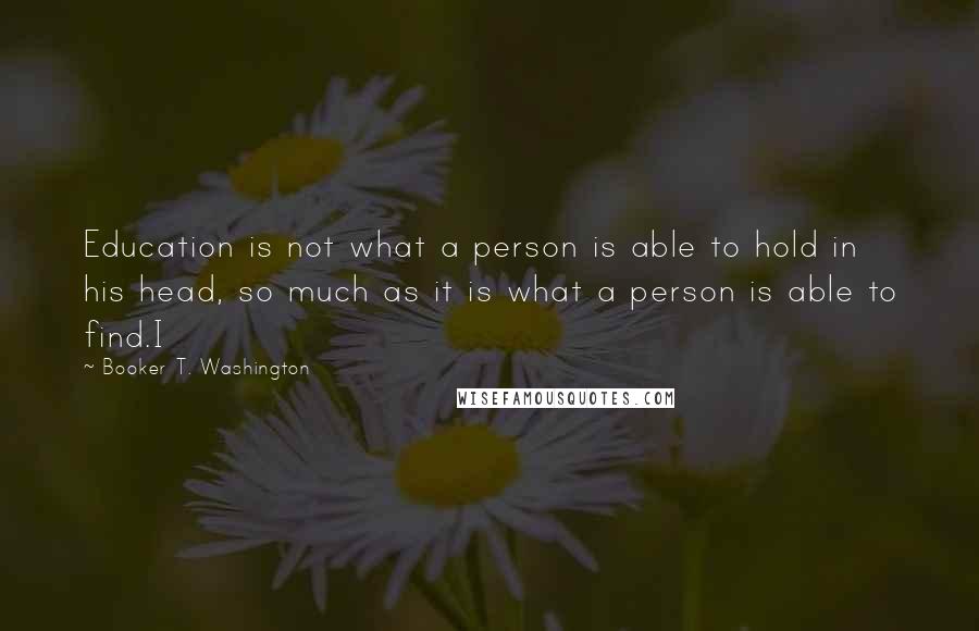 Booker T. Washington Quotes: Education is not what a person is able to hold in his head, so much as it is what a person is able to find.I